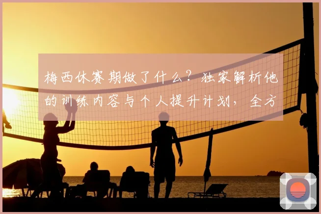 梅西休赛期做了什么？独家解析他的训练内容与个人提升计划，全方位状态保持方法评分