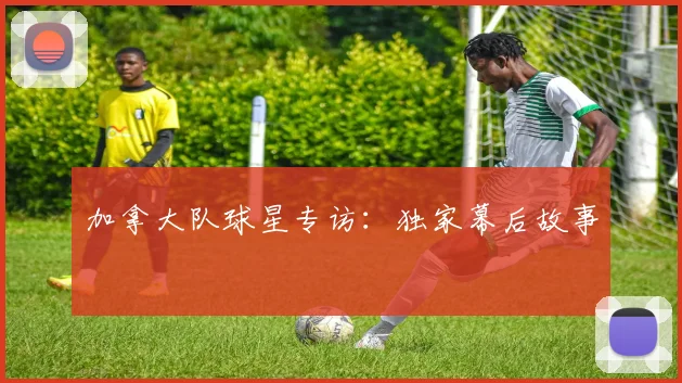 加拿大队球星专访：独家幕后故事