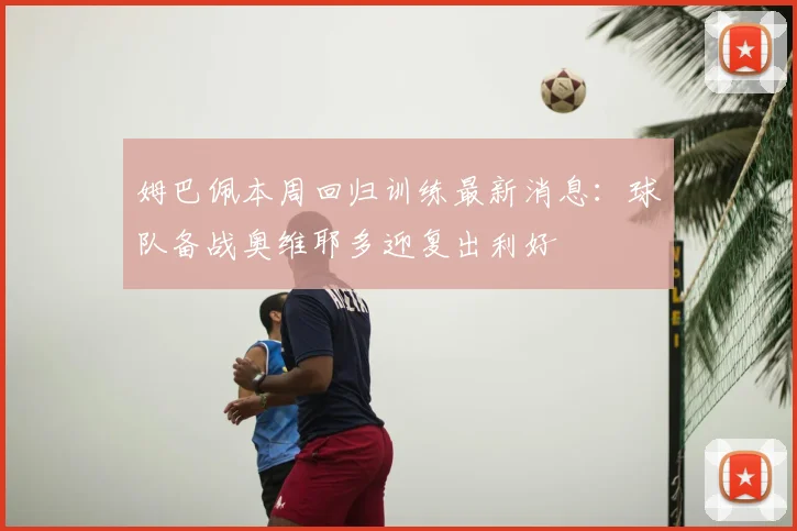 姆巴佩本周回归训练最新消息:球队备战奥维耶多迎复出利好