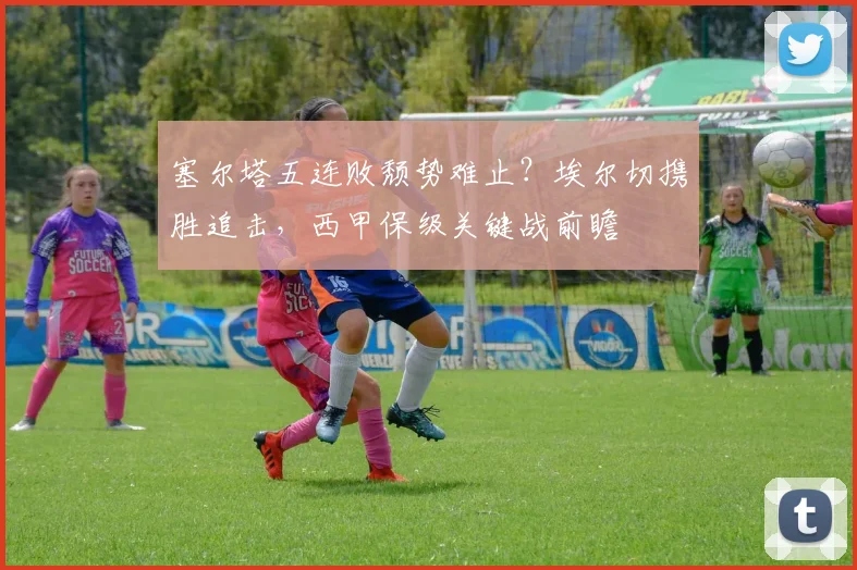 塞尔塔五连败颓势难止？埃尔切携胜追击，西甲保级关键战前瞻