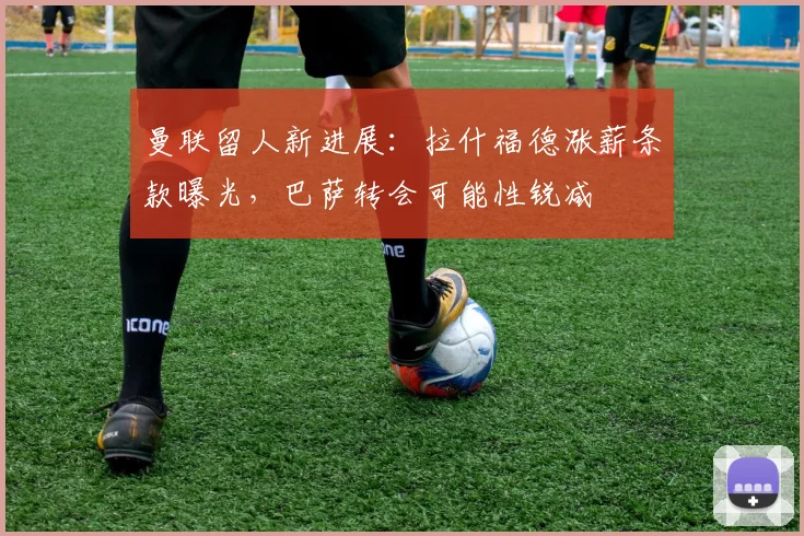 曼联留人新进展:拉什福德涨薪条款曝光,巴萨转会可能性锐减