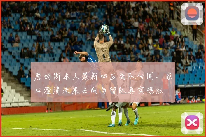 詹姆斯本人最新回应离队传闻，亲口澄清未来去向与留队真实想法