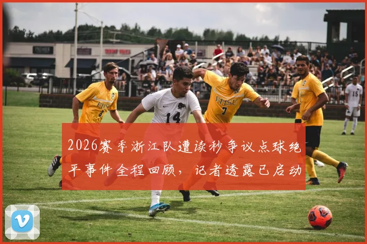 2026赛季浙江队遭读秒争议点球绝平事件全程回顾，记者透露已启动申诉程序
